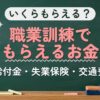 いくらもらえる？職業訓練でもらえるお金（給付金・失業保険・交通費）